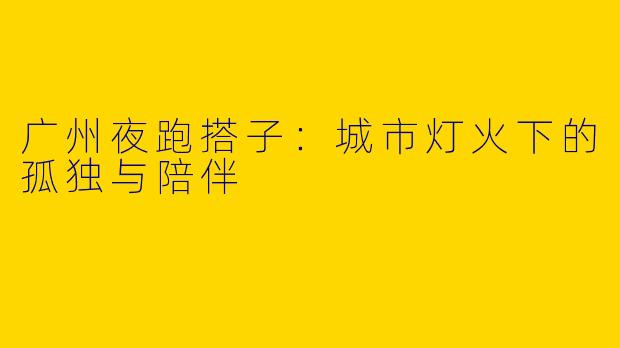 广州夜跑搭子:城市灯火下的孤独与陪伴