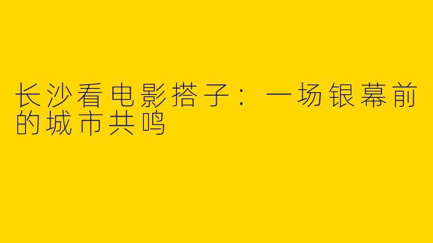 长沙看电影搭子:一场银幕前的城市共鸣