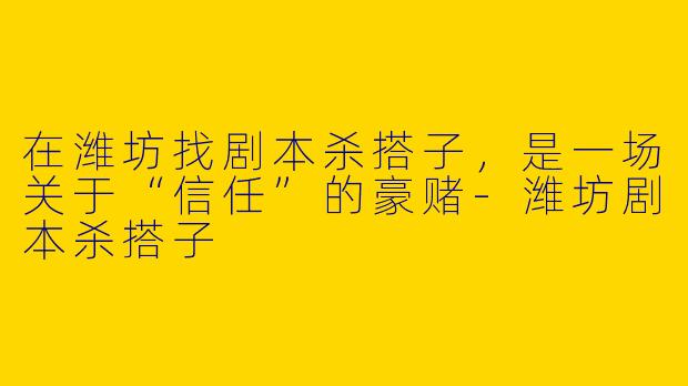 在潍坊找剧本杀搭子，是一场关于“信任”的豪赌