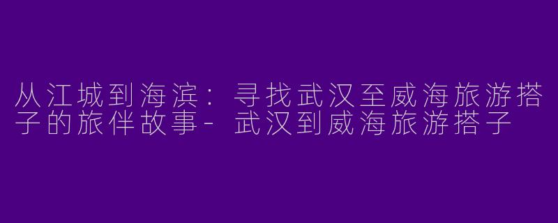 从江城到海滨:寻找武汉至威海旅游搭子的旅伴故事-武汉到威海旅游搭子