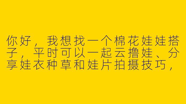 你好,我想找一个棉花娃娃搭子,平时可以一起云撸娃、分享娃衣种草和娃片拍摄技巧,最好还能偶尔线下约着带娃去咖啡厅拍照,你感兴趣吗?