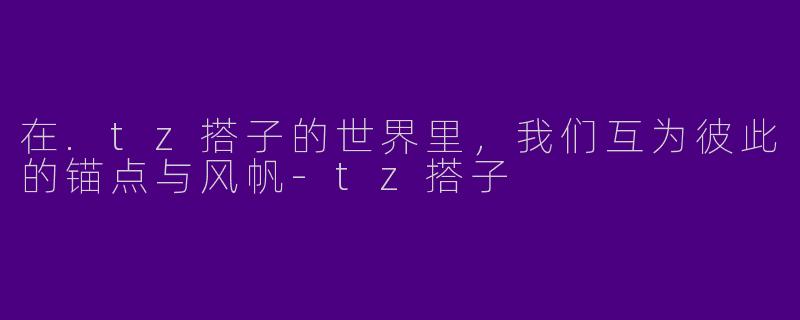 在.tz搭子的世界里,我们互为彼此的锚点与风帆-tz搭子