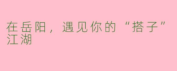在岳阳,遇见你的“搭子”江湖