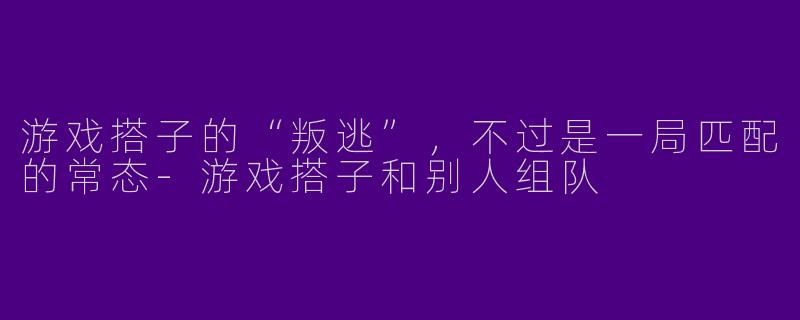 游戏搭子的“叛逃”,不过是一局匹配的常态-游戏搭子和别人组队