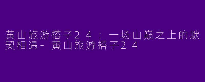 黄山旅游搭子24：一场山巅之上的默契相遇-黄山旅游搭子24