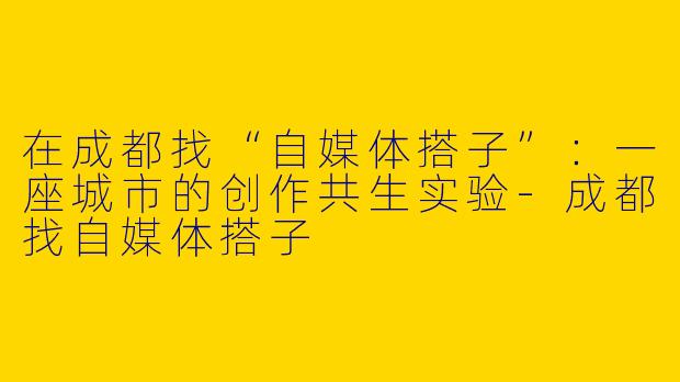 在成都找“自媒体搭子”:一座城市的创作共生实验-成都找自媒体搭子