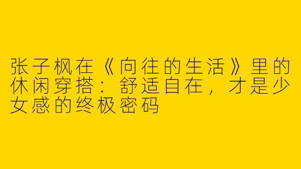 张子枫在《向往的生活》里的休闲穿搭：舒适自在，才是少女感的终极密码