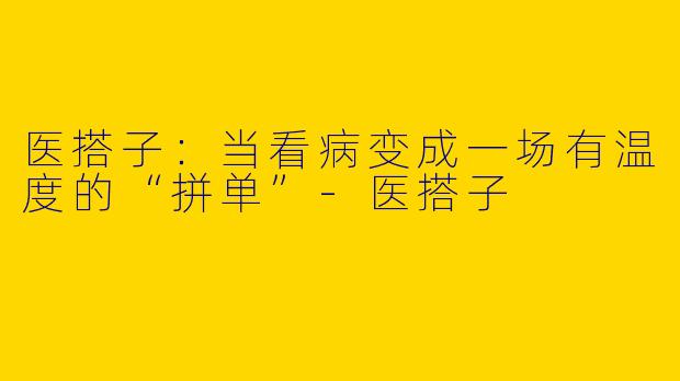 医搭子：当看病变成一场有温度的“拼单”