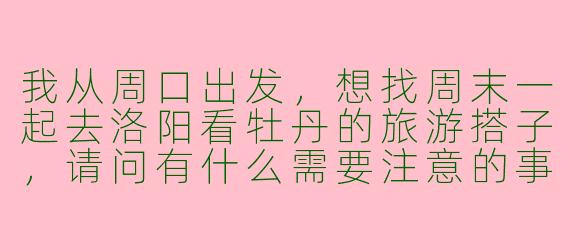 我从周口出发,想找周末一起去洛阳看牡丹的旅游搭子,请问有什么需要注意的事项吗?