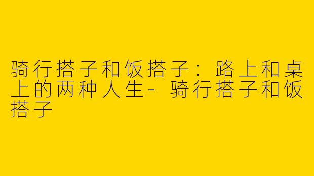 骑行搭子和饭搭子：路上和桌上的两种人生-骑行搭子和饭搭子