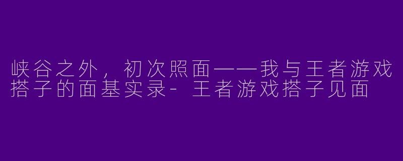 峡谷之外,初次照面——我与王者游戏搭子的面基实录-王者游戏搭子见面