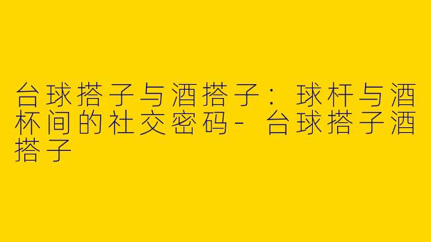 台球搭子与酒搭子:球杆与酒杯间的社交密码-台球搭子酒搭子