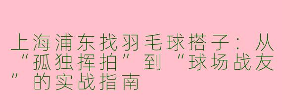 上海浦东找羽毛球搭子:从“孤独挥拍”到“球场战友”的实战指南