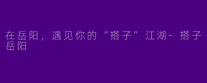 在岳阳,遇见你的“搭子”江湖-搭子岳阳