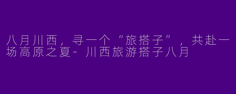 八月川西,寻一个“旅搭子”,共赴一场高原之夏-川西旅游搭子八月