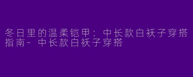 冬日里的温柔铠甲:中长款白袄子穿搭指南-中长款白袄子穿搭