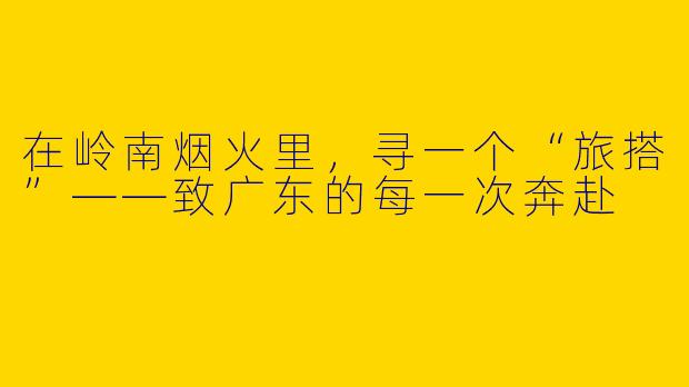 在岭南烟火里,寻一个“旅搭”——致广东的每一次奔赴