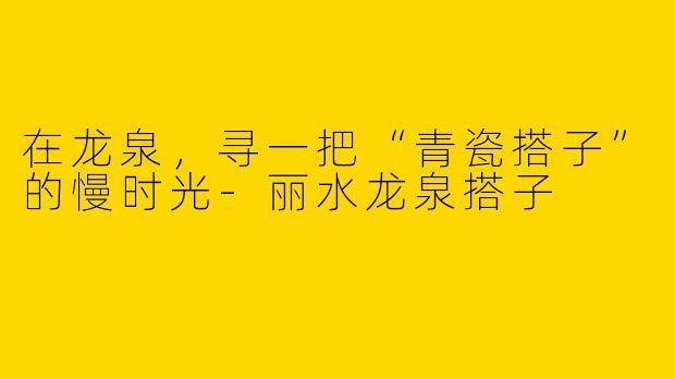 在龙泉，寻一把“青瓷搭子”的慢时光-丽水龙泉搭子