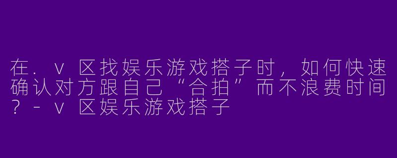 在.v区找娱乐游戏搭子时,如何快速确认对方跟自己“合拍”而不浪费时间?-v区娱乐游戏搭子