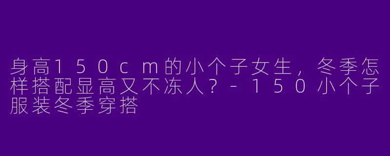 身高150cm的小个子女生,冬季怎样搭配显高又不冻人?-150小个子服装冬季穿搭