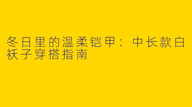 冬日里的温柔铠甲:中长款白袄子穿搭指南