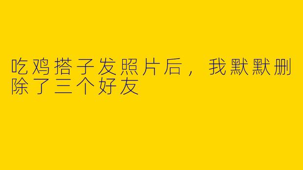 吃鸡搭子发照片后,我默默删除了三个好友