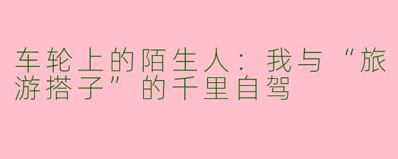 车轮上的陌生人：我与“旅游搭子”的千里自驾