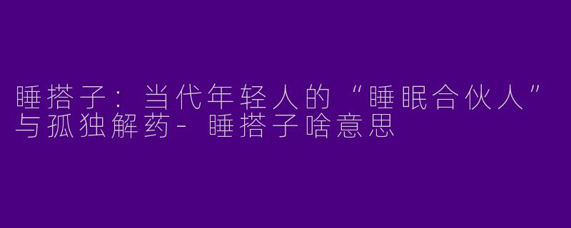 睡搭子：当代年轻人的“睡眠合伙人”与孤独解药-睡搭子啥意思