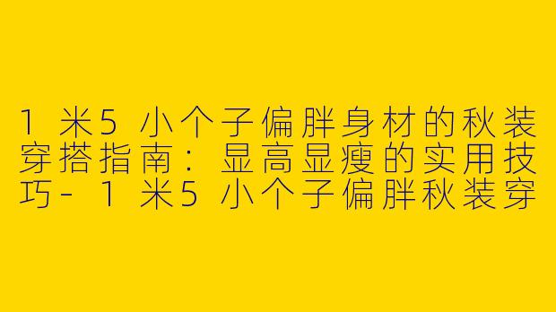 1米5小个子偏胖身材的秋装穿搭指南:显高显瘦的实用技巧-1米5小个子偏胖秋装穿搭