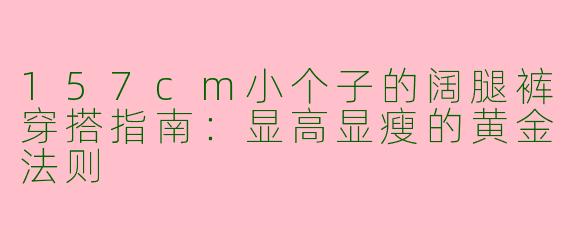 157cm小个子的阔腿裤穿搭指南:显高显瘦的黄金法则
