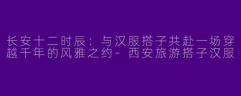 长安十二时辰:与汉服搭子共赴一场穿越千年的风雅之约-西安旅游搭子汉服