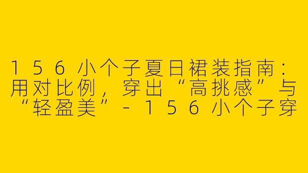 156小个子夏日裙装指南:用对比例,穿出“高挑感”与“轻盈美”-156小个子穿搭夏裙子