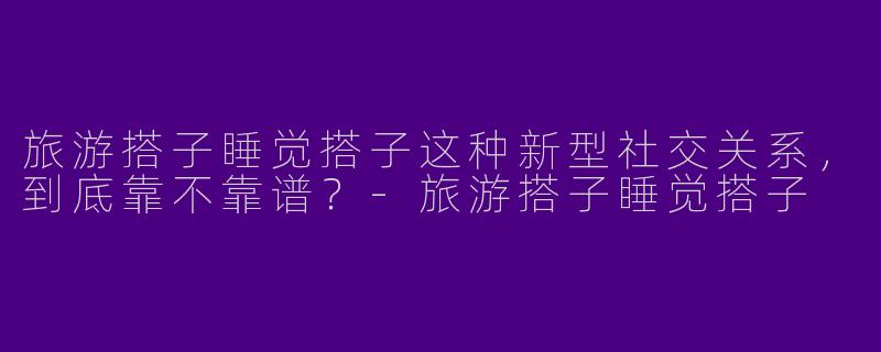 旅游搭子睡觉搭子这种新型社交关系,到底靠不靠谱?-旅游搭子睡觉搭子