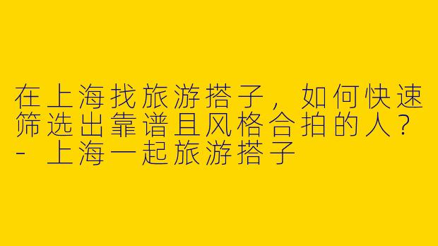 在上海找旅游搭子,如何快速筛选出靠谱且风格合拍的人?-上海一起旅游搭子