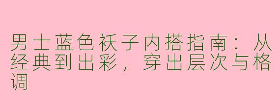 男士蓝色袄子内搭指南：从经典到出彩，穿出层次与格调