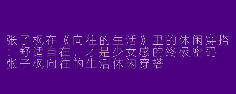 张子枫在《向往的生活》里的休闲穿搭：舒适自在，才是少女感的终极密码-张子枫向往的生活休闲穿搭