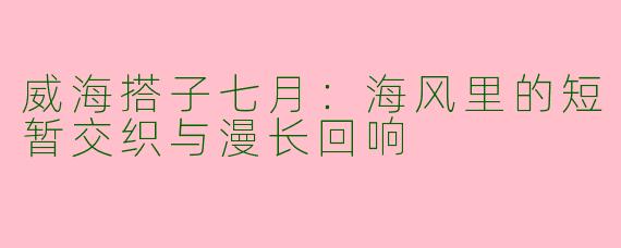 威海搭子七月:海风里的短暂交织与漫长回响