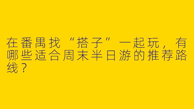 在番禺找“搭子”一起玩,有哪些适合周末半日游的推荐路线?