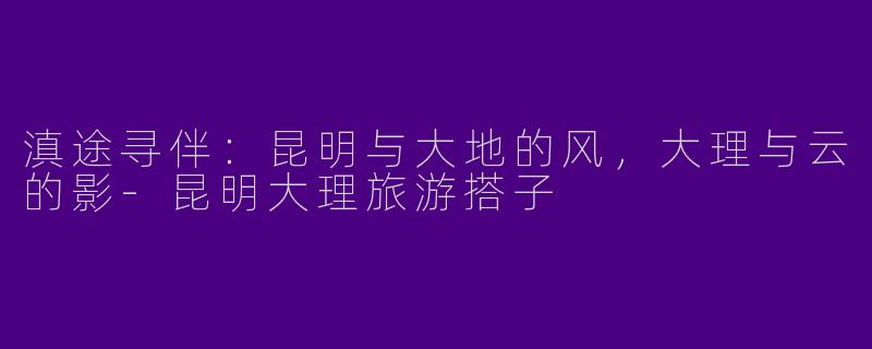 滇途寻伴：昆明与大地的风，大理与云的影-昆明大理旅游搭子