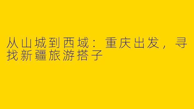 从山城到西域：重庆出发，寻找新疆旅游搭子