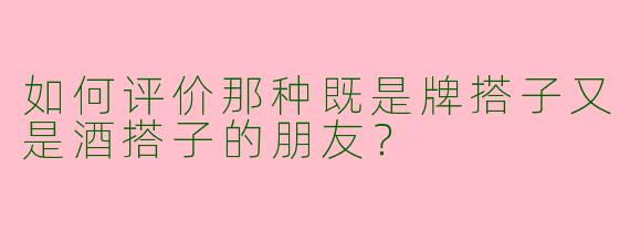 如何评价那种既是牌搭子又是酒搭子的朋友?