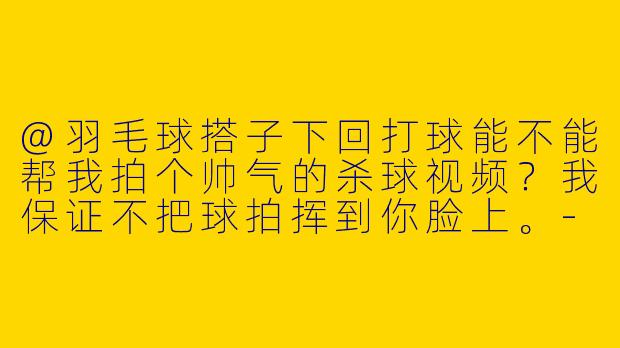 @羽毛球搭子下回打球能不能帮我拍个帅气的杀球视频？我保证不把球拍挥到你脸上。-艾特羽毛球搭子给你拍