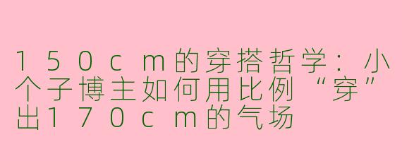 150cm的穿搭哲学：小个子博主如何用比例“穿”出170cm的气场