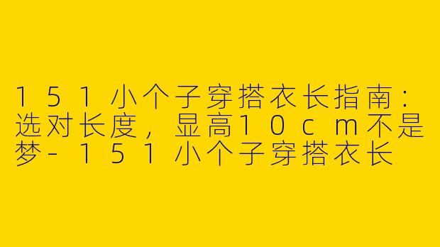 151小个子穿搭衣长指南:选对长度,显高10cm不是梦-151小个子穿搭衣长