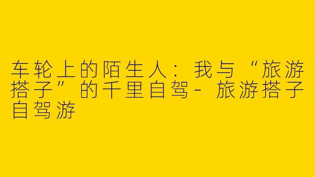 车轮上的陌生人：我与“旅游搭子”的千里自驾-旅游搭子自驾游