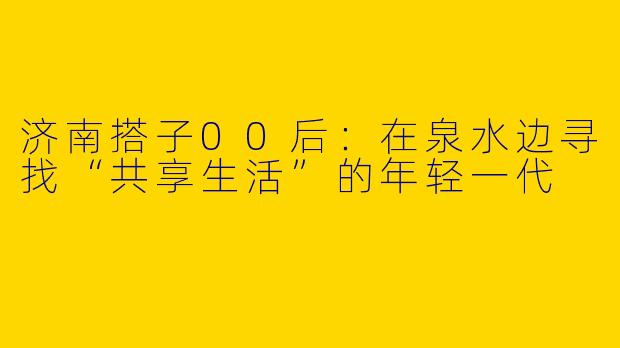 济南搭子00后：在泉水边寻找“共享生活”的年轻一代