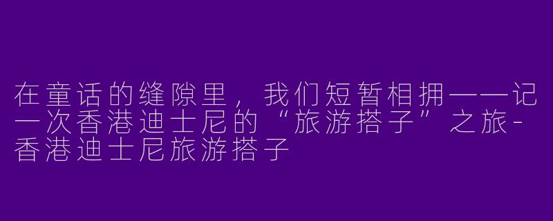 在童话的缝隙里,我们短暂相拥——记一次香港迪士尼的“旅游搭子”之旅-香港迪士尼旅游搭子