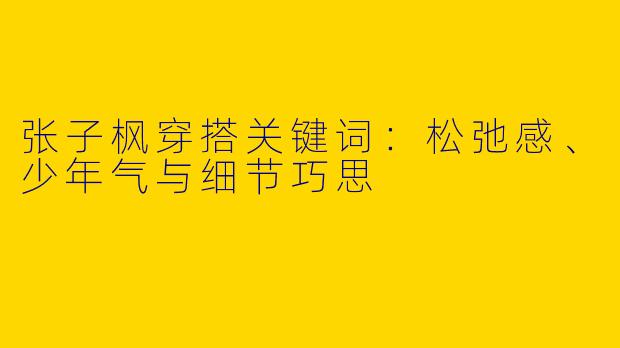 张子枫穿搭关键词：松弛感、少年气与细节巧思