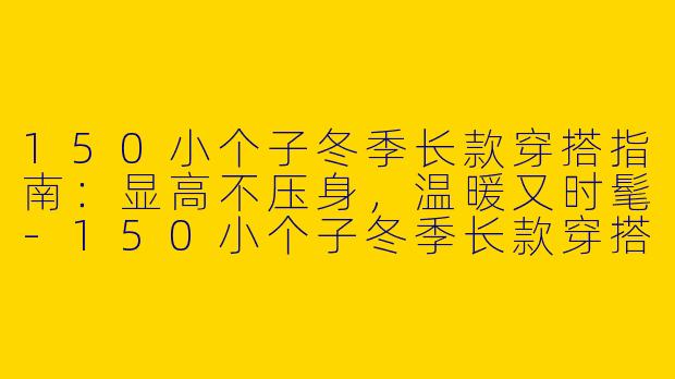 150小个子冬季长款穿搭指南：显高不压身，温暖又时髦