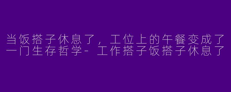 当饭搭子休息了,工位上的午餐变成了一门生存哲学-工作搭子饭搭子休息了